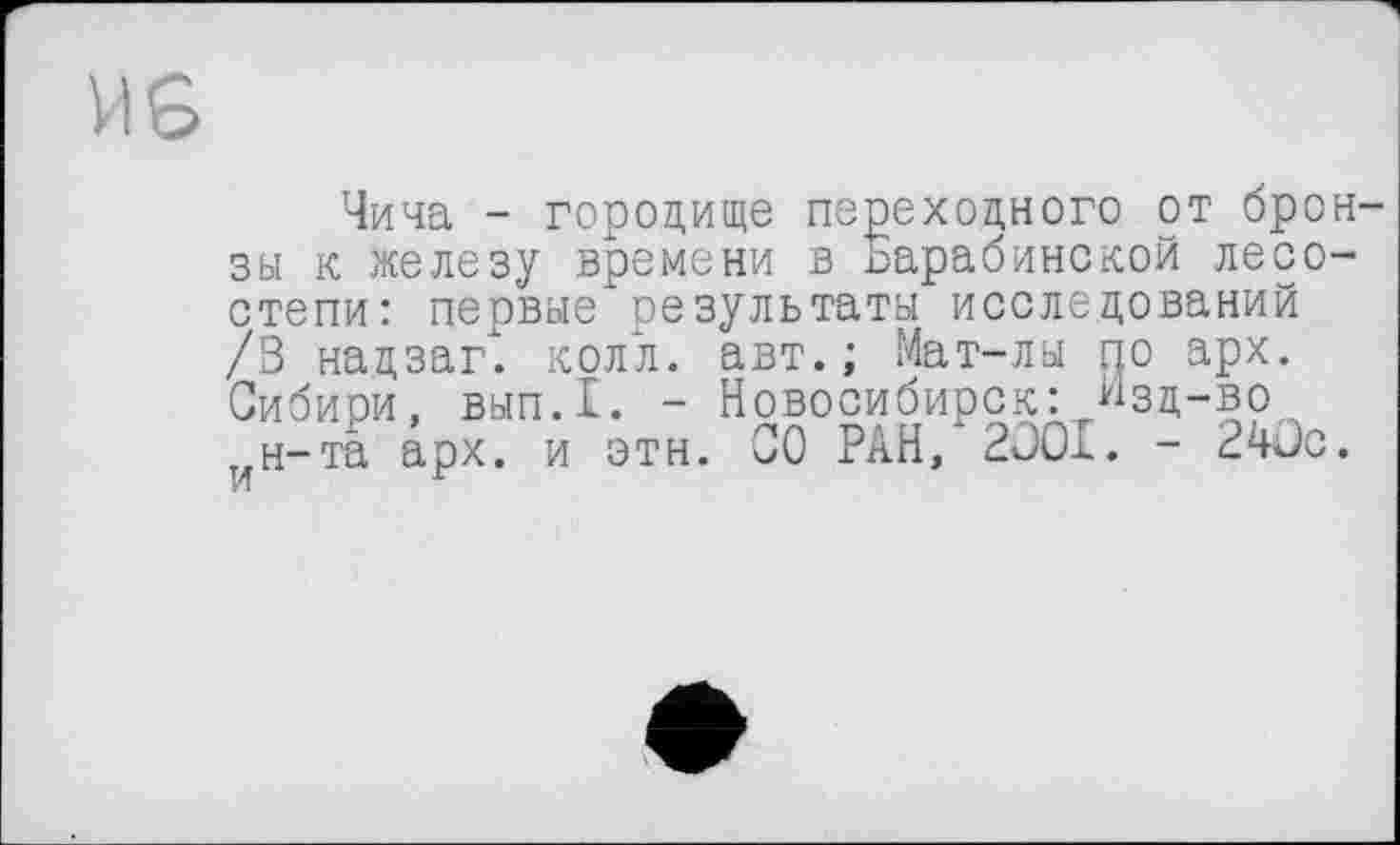 ﻿Чича - городище переходного от бронзы к железу времени в ьарабинской лесостепи: первые результаты исследований /В надзаг. колл. авт. ; Мат-лы по арх. Сибиои, вып.1. - Новосибирск:, ^зд-во н-та арх. и этн. СО РАН, 2OOI. - 240с.
И	1